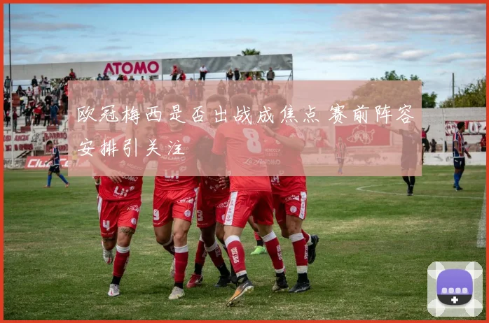 欧冠梅西是否出战成焦点 赛前阵容安排引关注