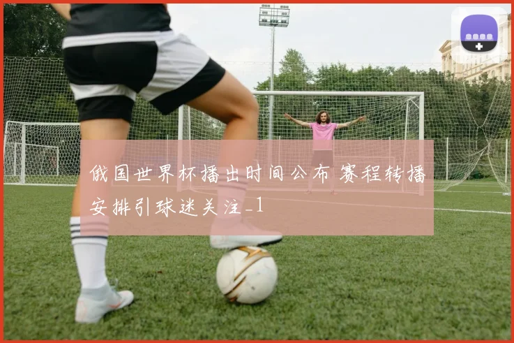 俄国世界杯播出时间公布 赛程转播安排引球迷关注_1