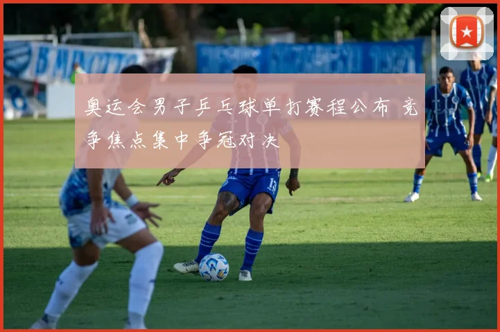 奥运会男子乒乓球单打赛程公布 竞争焦点集中争冠对决