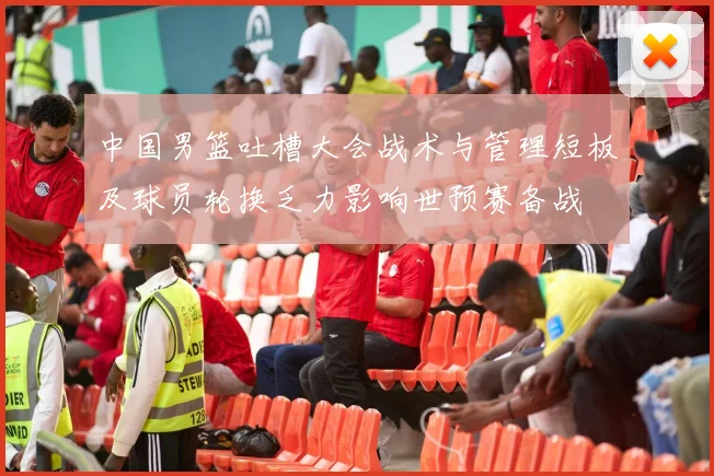 中国男篮吐槽大会战术与管理短板及球员轮换乏力影响世预赛备战