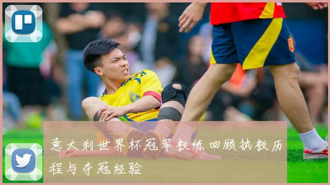 意大利世界杯冠军教练回顾执教历程与夺冠经验
