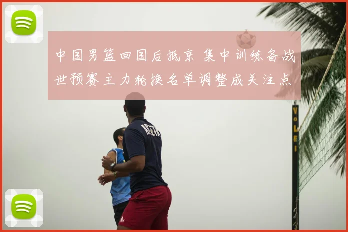 中国男篮回国后抵京 集中训练备战世预赛主力轮换名单调整成关注点