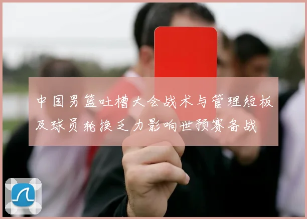 中国男篮吐槽大会战术与管理短板及球员轮换乏力影响世预赛备战