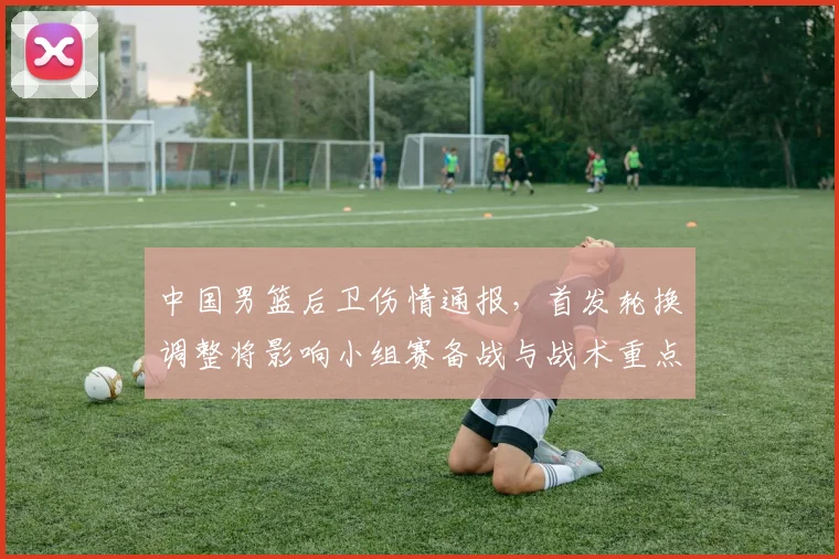 中国男篮后卫伤情通报，首发轮换调整将影响小组赛备战与战术重点