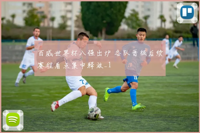百威世界杯八强出炉 各队晋级后续赛程看点集中释放_1