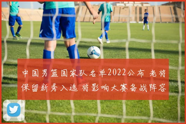 中国男篮国家队名单2022公布 老将保留新秀入选 将影响大赛备战阵容