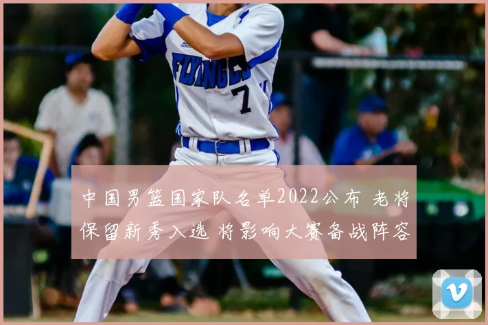 中国男篮国家队名单2022公布 老将保留新秀入选 将影响大赛备战阵容