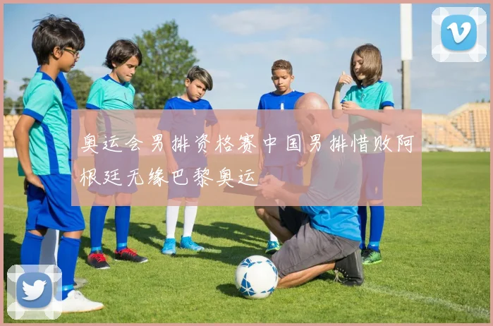 奥运会男排资格赛中国男排惜败阿根廷无缘巴黎奥运