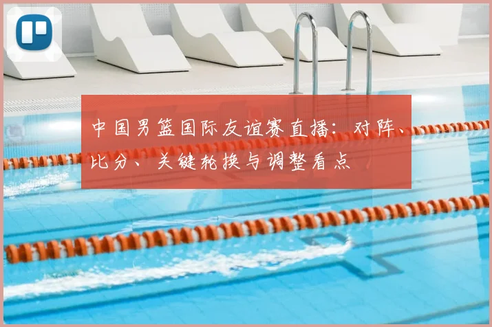 中国男篮国际友谊赛直播：对阵、比分、关键轮换与调整看点