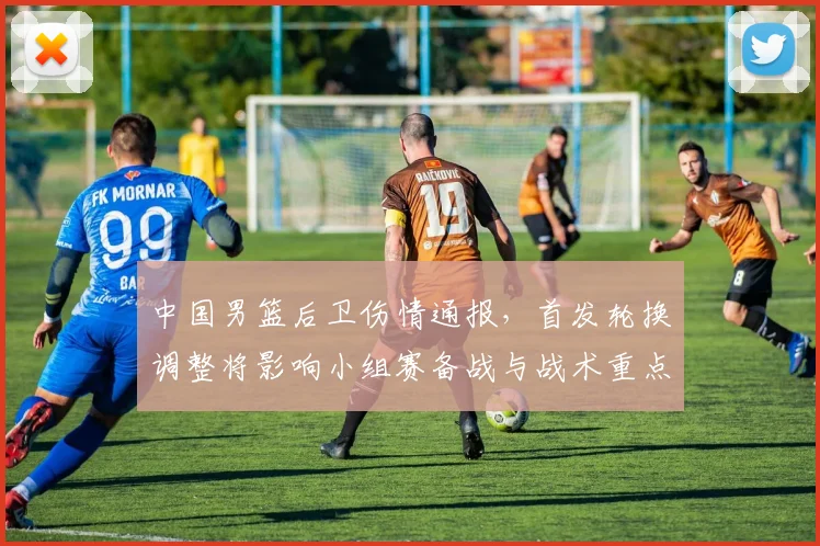 中国男篮后卫伤情通报，首发轮换调整将影响小组赛备战与战术重点