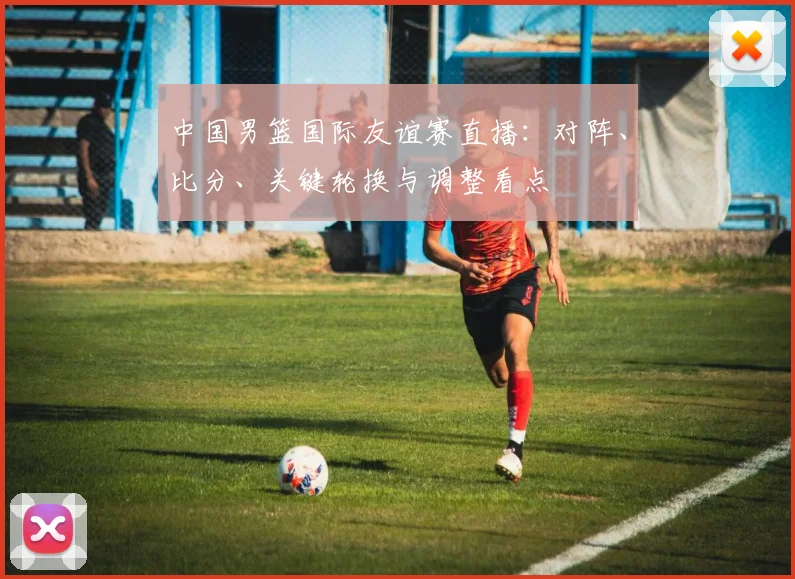 中国男篮国际友谊赛直播：对阵、比分、关键轮换与调整看点