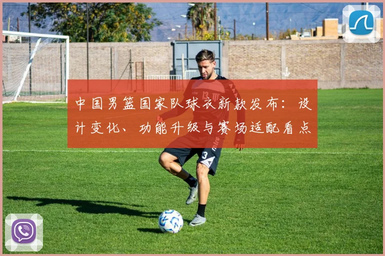 中国男篮国家队球衣新款发布：设计变化、功能升级与赛场适配看点