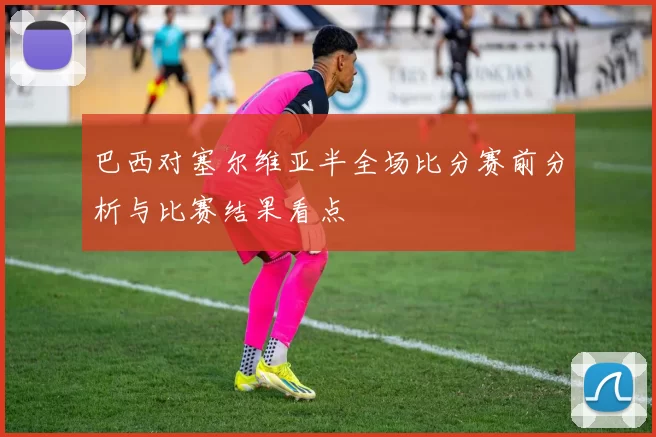 巴西对塞尔维亚半全场比分赛前分析与比赛结果看点
