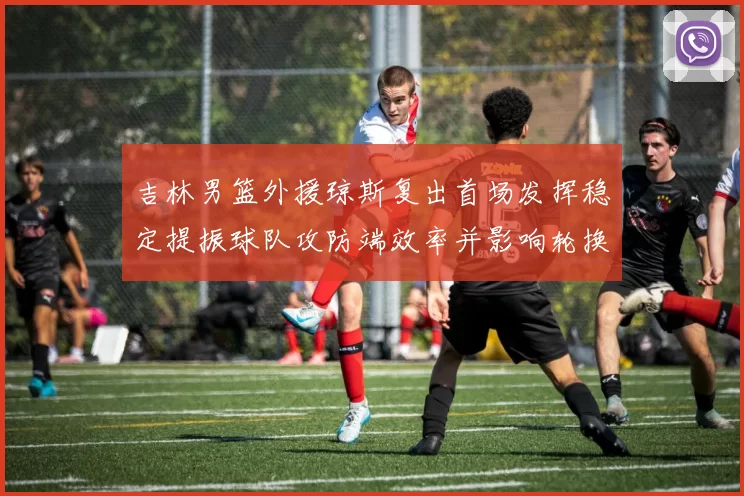 吉林男篮外援琼斯复出首场发挥稳定提振球队攻防端效率并影响轮换布置