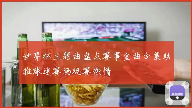 世界杯主题曲盘点赛事金曲合集助推球迷赛场观赛热情