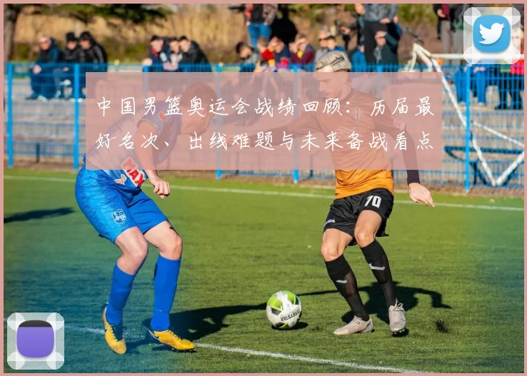 中国男篮奥运会战绩回顾：历届最好名次、出线难题与未来备战看点