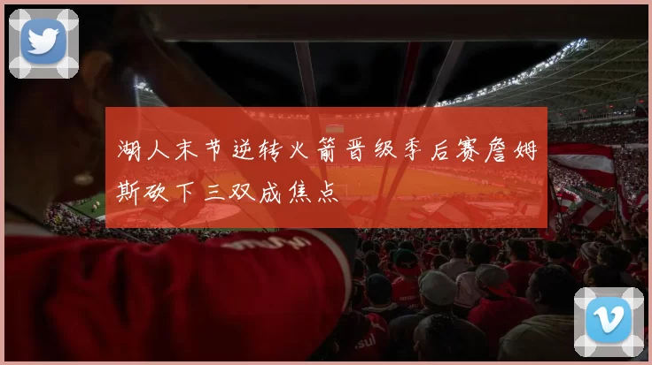 湖人末节逆转火箭晋级季后赛詹姆斯砍下三双成焦点
