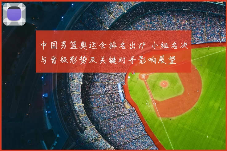 中国男篮奥运会排名出炉 小组名次与晋级形势及关键对手影响展望