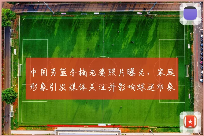 中国男篮李楠老婆照片曝光,家庭形象引发媒体关注并影响球迷印象