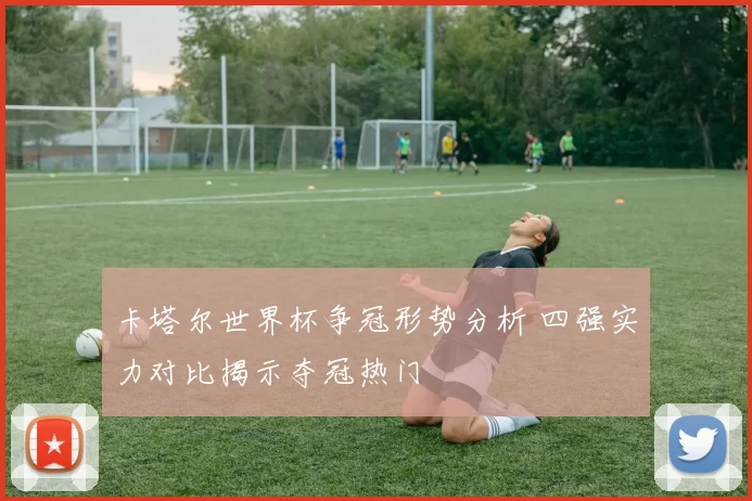卡塔尔世界杯争冠形势分析 四强实力对比揭示夺冠热门