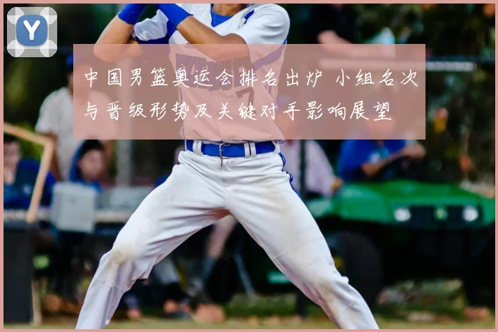 中国男篮奥运会排名出炉 小组名次与晋级形势及关键对手影响展望