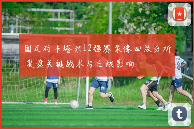 国足对卡塔尔12强赛录像回放分析 复盘关键战术与出线影响