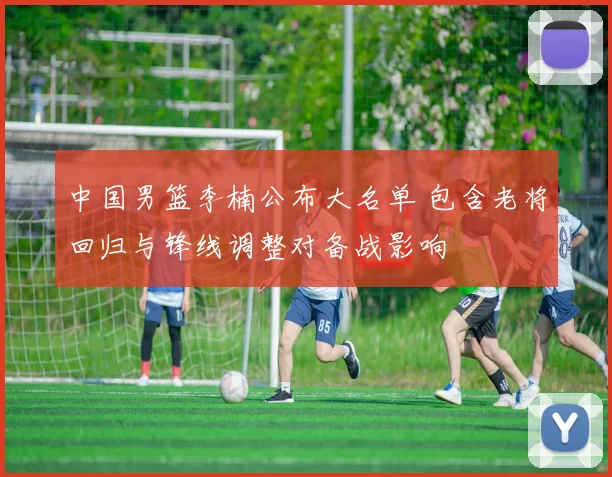 中国男篮李楠公布大名单 包含老将回归与锋线调整对备战影响