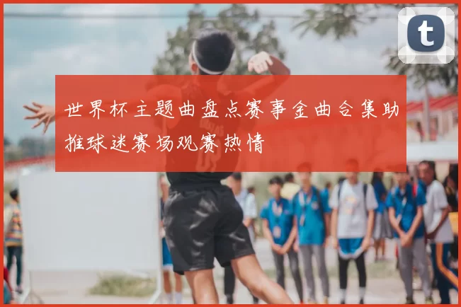 世界杯主题曲盘点赛事金曲合集助推球迷赛场观赛热情