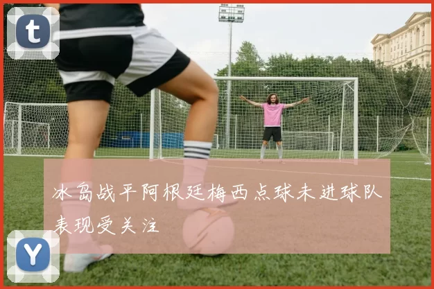 冰岛战平阿根廷梅西点球未进球队表现受关注