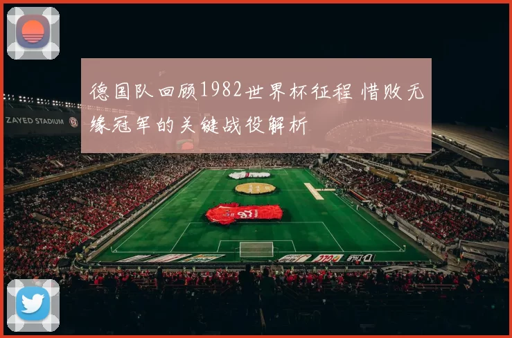 德国队回顾1982世界杯征程 惜败无缘冠军的关键战役解析