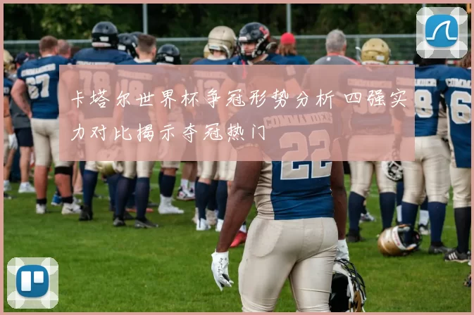 卡塔尔世界杯争冠形势分析 四强实力对比揭示夺冠热门