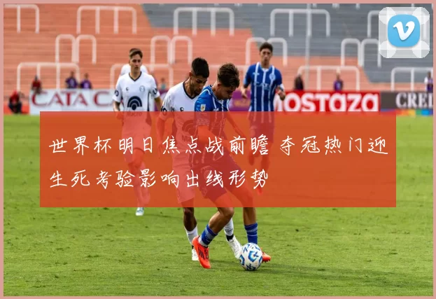 世界杯明日焦点战前瞻 夺冠热门迎生死考验影响出线形势