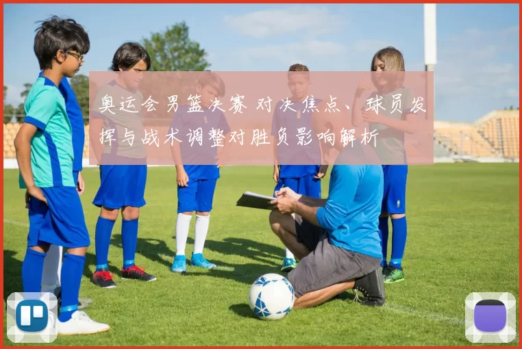 奥运会男篮决赛 对决焦点、球员发挥与战术调整对胜负影响解析
