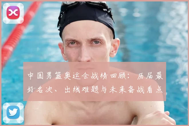 中国男篮奥运会战绩回顾：历届最好名次、出线难题与未来备战看点