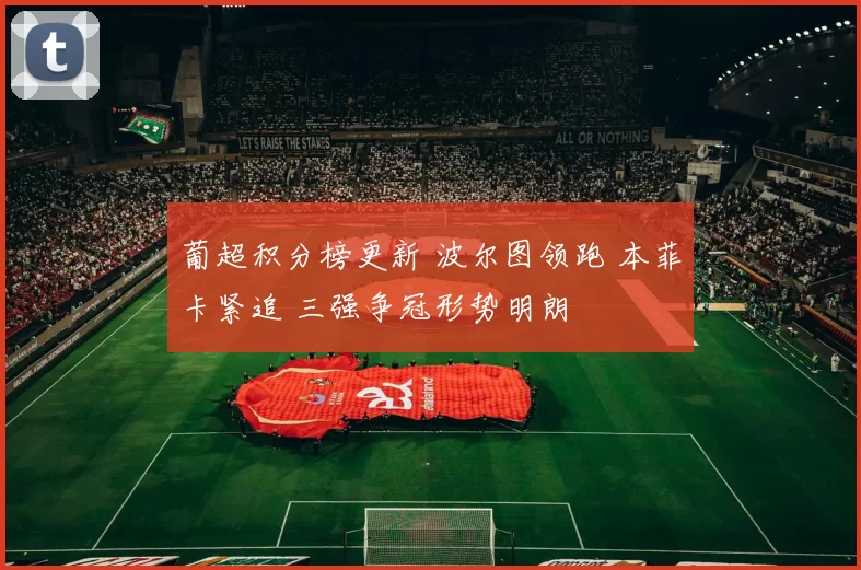 葡超积分榜更新 波尔图领跑 本菲卡紧追 三强争冠形势明朗