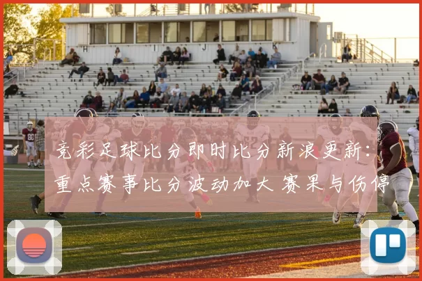 竞彩足球比分即时比分新浪更新:重点赛事比分波动加大 赛果与伤停信息成关注焦点