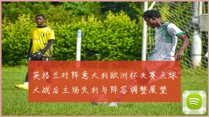 英格兰对阵意大利欧洲杯决赛点球大战后主场失利与阵容调整展望