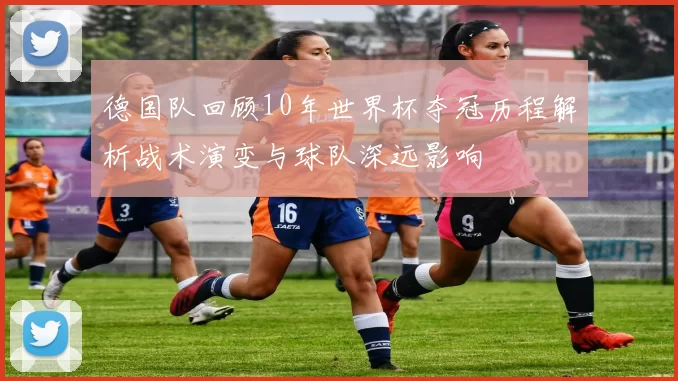 德国队回顾10年世界杯夺冠历程解析战术演变与球队深远影响