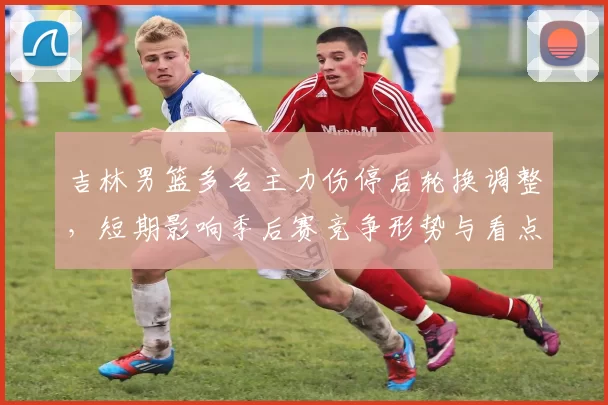 吉林男篮多名主力伤停后轮换调整,短期影响季后赛竞争形势与看点