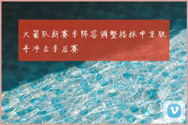 火箭队新赛季阵容调整格林申京联手冲击季后赛