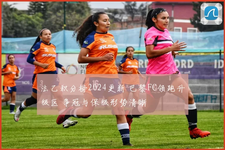 法乙积分榜2024更新 巴黎FC领跑升级区 争冠与保级形势清晰