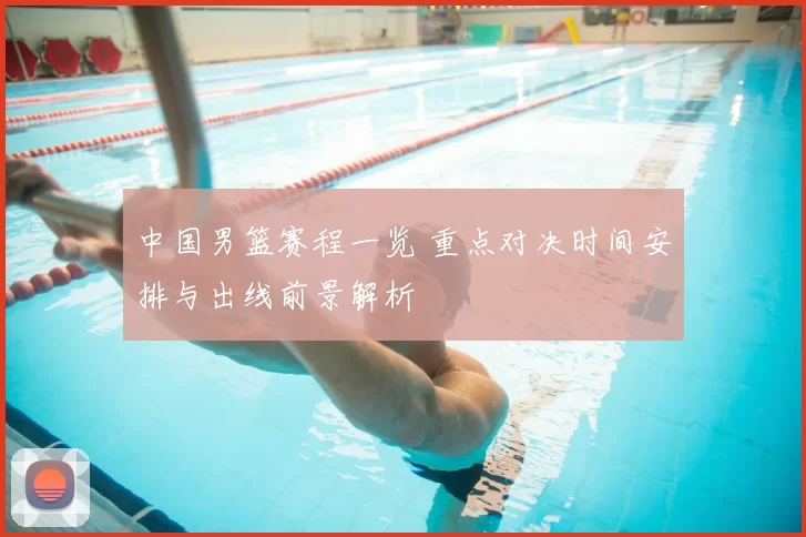 中国男篮赛程一览 重点对决时间安排与出线前景解析