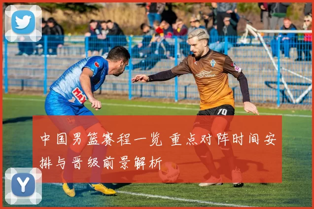 中国男篮赛程一览 重点对阵时间安排与晋级前景解析