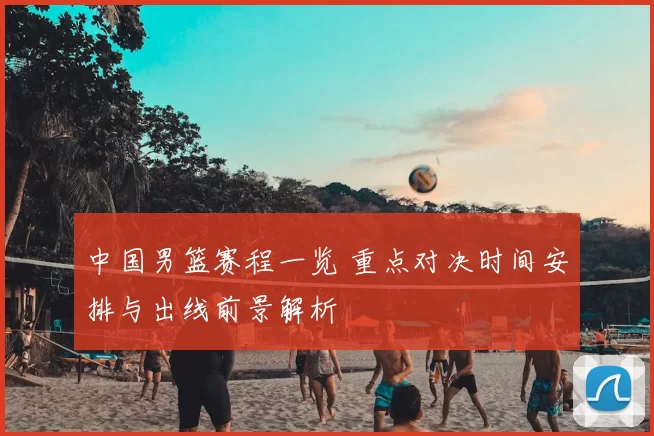 中国男篮赛程一览 重点对决时间安排与出线前景解析