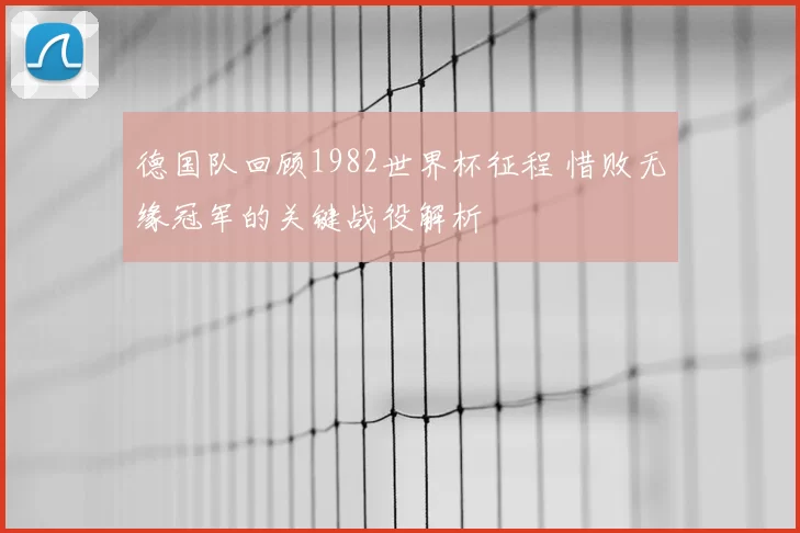 德国队回顾1982世界杯征程 惜败无缘冠军的关键战役解析